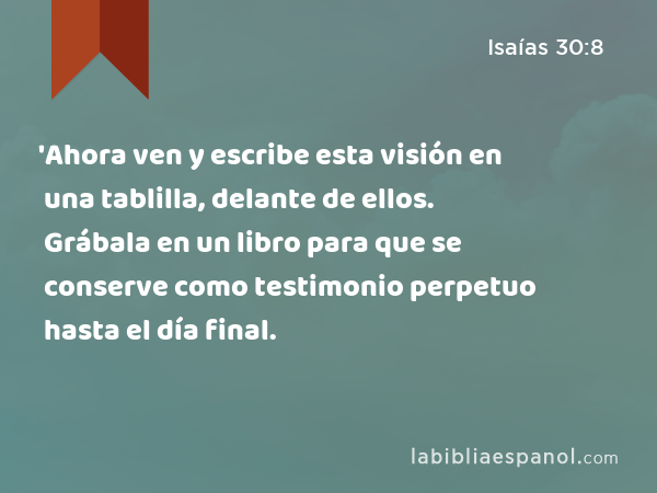 'Ahora ven y escribe esta visión en una tablilla, delante de ellos. Grábala en un libro para que se conserve como testimonio perpetuo hasta el día final. - Isaías 30:8