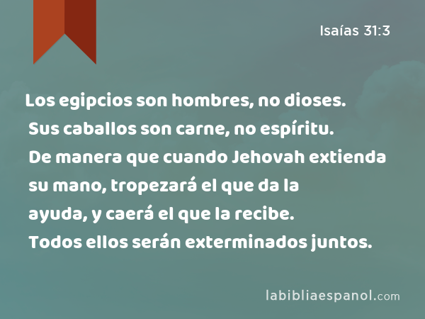 Los egipcios son hombres, no dioses. Sus caballos son carne, no espíritu. De manera que cuando Jehovah extienda su mano, tropezará el que da la ayuda, y caerá el que la recibe. Todos ellos serán exterminados juntos. - Isaías 31:3