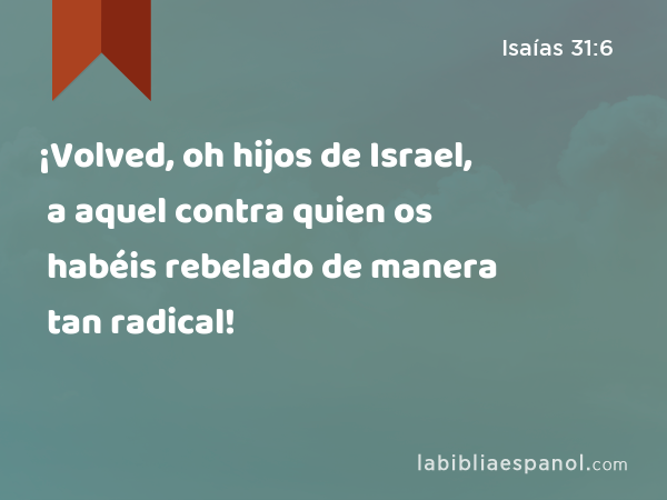¡Volved, oh hijos de Israel, a aquel contra quien os habéis rebelado de manera tan radical! - Isaías 31:6