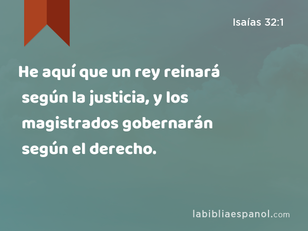 He aquí que un rey reinará según la justicia, y los magistrados gobernarán según el derecho. - Isaías 32:1