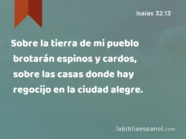 Sobre la tierra de mi pueblo brotarán espinos y cardos, sobre las casas donde hay regocijo en la ciudad alegre. - Isaías 32:13