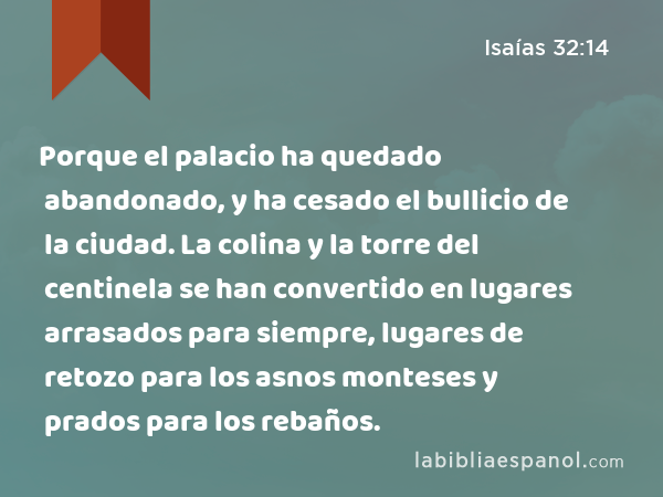 Porque el palacio ha quedado abandonado, y ha cesado el bullicio de la ciudad. La colina y la torre del centinela se han convertido en lugares arrasados para siempre, lugares de retozo para los asnos monteses y prados para los rebaños. - Isaías 32:14