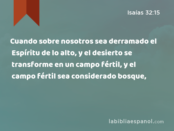 Cuando sobre nosotros sea derramado el Espíritu de lo alto, y el desierto se transforme en un campo fértil, y el campo fértil sea considerado bosque, - Isaías 32:15