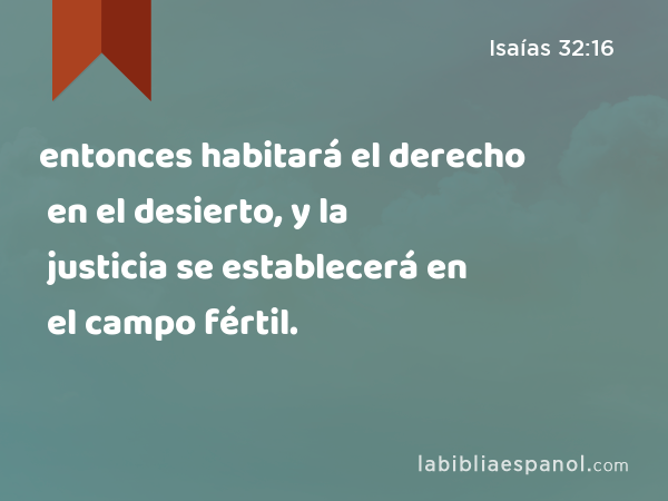 entonces habitará el derecho en el desierto, y la justicia se establecerá en el campo fértil. - Isaías 32:16