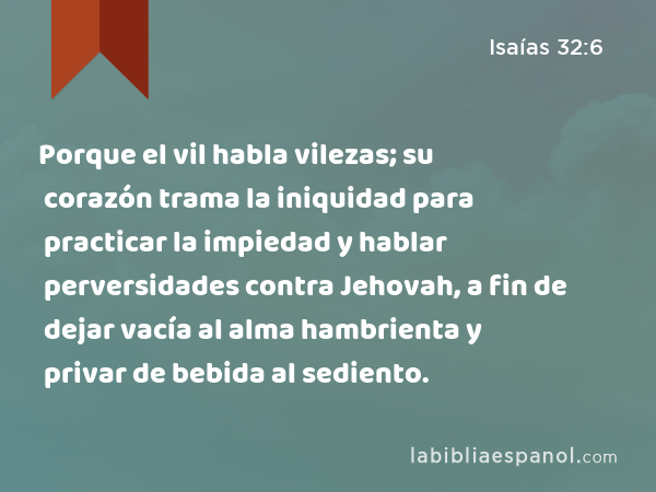 Porque el vil habla vilezas; su corazón trama la iniquidad para practicar la impiedad y hablar perversidades contra Jehovah, a fin de dejar vacía al alma hambrienta y privar de bebida al sediento. - Isaías 32:6