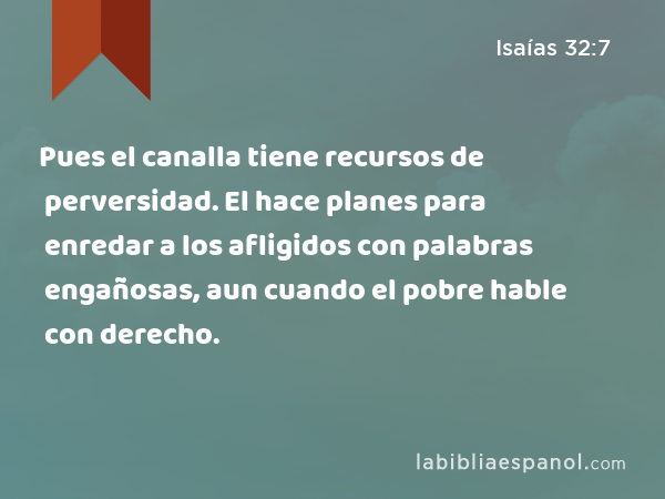 Pues el canalla tiene recursos de perversidad. El hace planes para enredar a los afligidos con palabras engañosas, aun cuando el pobre hable con derecho. - Isaías 32:7