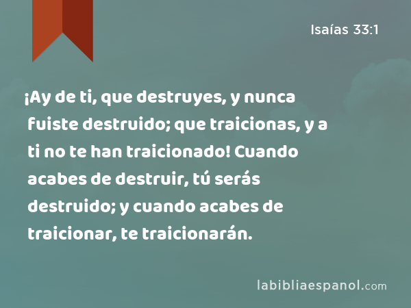 ¡Ay de ti, que destruyes, y nunca fuiste destruido; que traicionas, y a ti no te han traicionado! Cuando acabes de destruir, tú serás destruido; y cuando acabes de traicionar, te traicionarán. - Isaías 33:1