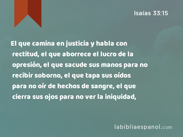 El que camina en justicia y habla con rectitud, el que aborrece el lucro de la opresión, el que sacude sus manos para no recibir soborno, el que tapa sus oídos para no oír de hechos de sangre, el que cierra sus ojos para no ver la iniquidad, - Isaías 33:15