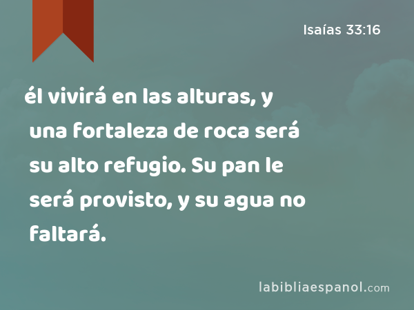 él vivirá en las alturas, y una fortaleza de roca será su alto refugio. Su pan le será provisto, y su agua no faltará. - Isaías 33:16