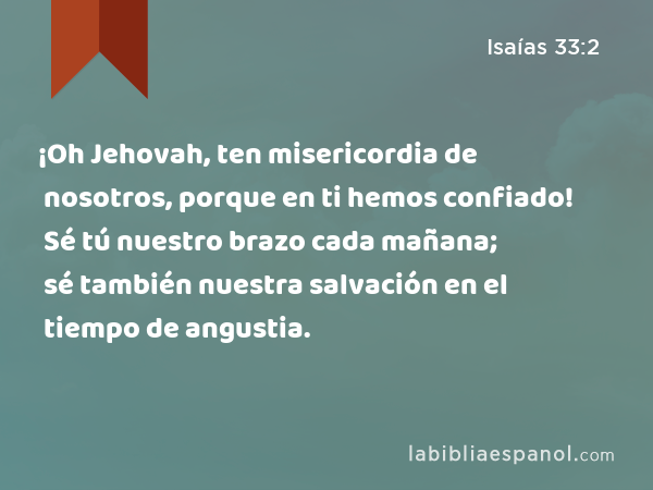 ¡Oh Jehovah, ten misericordia de nosotros, porque en ti hemos confiado! Sé tú nuestro brazo cada mañana; sé también nuestra salvación en el tiempo de angustia. - Isaías 33:2