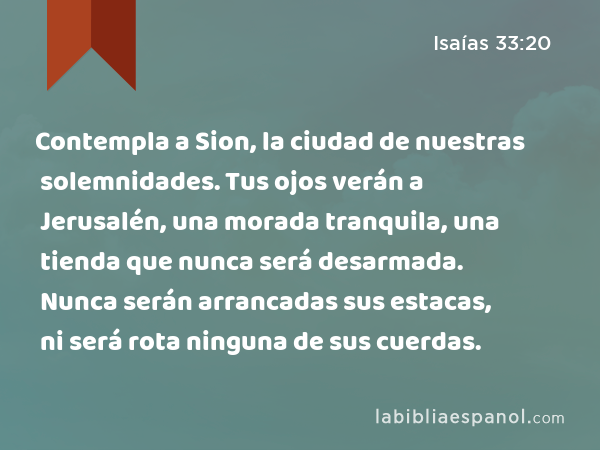 Contempla a Sion, la ciudad de nuestras solemnidades. Tus ojos verán a Jerusalén, una morada tranquila, una tienda que nunca será desarmada. Nunca serán arrancadas sus estacas, ni será rota ninguna de sus cuerdas. - Isaías 33:20