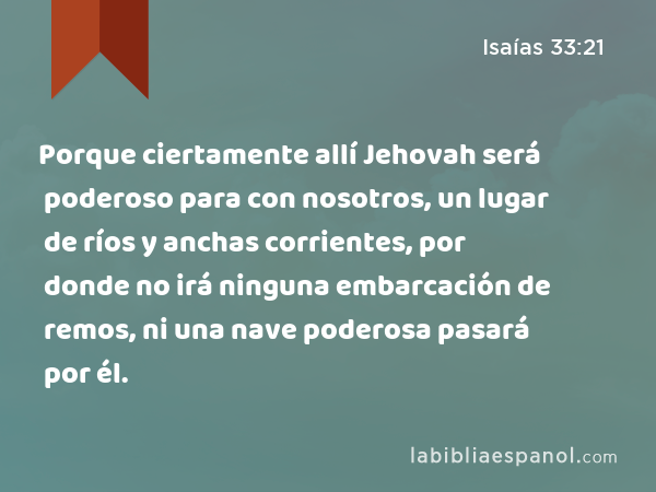 Porque ciertamente allí Jehovah será poderoso para con nosotros, un lugar de ríos y anchas corrientes, por donde no irá ninguna embarcación de remos, ni una nave poderosa pasará por él. - Isaías 33:21