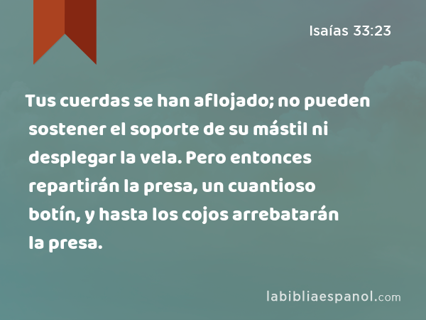 Tus cuerdas se han aflojado; no pueden sostener el soporte de su mástil ni desplegar la vela. Pero entonces repartirán la presa, un cuantioso botín, y hasta los cojos arrebatarán la presa. - Isaías 33:23