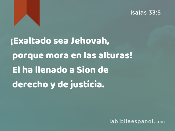 ¡Exaltado sea Jehovah, porque mora en las alturas! El ha llenado a Sion de derecho y de justicia. - Isaías 33:5
