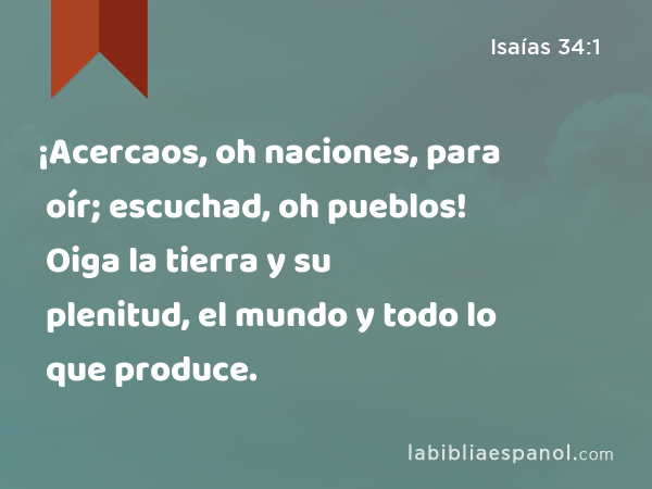 ¡Acercaos, oh naciones, para oír; escuchad, oh pueblos! Oiga la tierra y su plenitud, el mundo y todo lo que produce. - Isaías 34:1