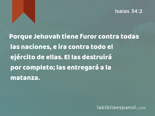 Porque Jehovah tiene furor contra todas las naciones, e ira contra todo el ejército de ellas. El las destruirá por completo; las entregará a la matanza. - Isaías 34:2