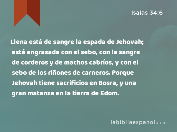 Llena está de sangre la espada de Jehovah; está engrasada con el sebo, con la sangre de corderos y de machos cabríos, y con el sebo de los riñones de carneros. Porque Jehovah tiene sacrificios en Bosra, y una gran matanza en la tierra de Edom. - Isaías 34:6