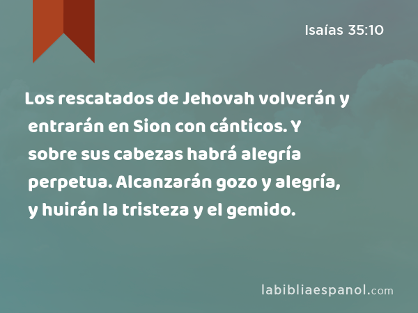 Los rescatados de Jehovah volverán y entrarán en Sion con cánticos. Y sobre sus cabezas habrá alegría perpetua. Alcanzarán gozo y alegría, y huirán la tristeza y el gemido. - Isaías 35:10