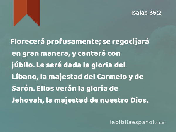 Florecerá profusamente; se regocijará en gran manera, y cantará con júbilo. Le será dada la gloria del Líbano, la majestad del Carmelo y de Sarón. Ellos verán la gloria de Jehovah, la majestad de nuestro Dios. - Isaías 35:2