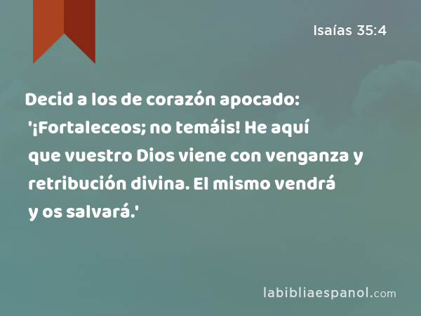 Decid a los de corazón apocado: '¡Fortaleceos; no temáis! He aquí que vuestro Dios viene con venganza y retribución divina. El mismo vendrá y os salvará.' - Isaías 35:4