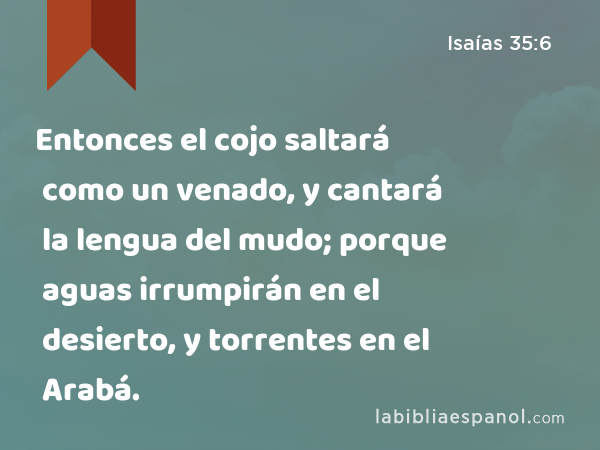 Entonces el cojo saltará como un venado, y cantará la lengua del mudo; porque aguas irrumpirán en el desierto, y torrentes en el Arabá. - Isaías 35:6