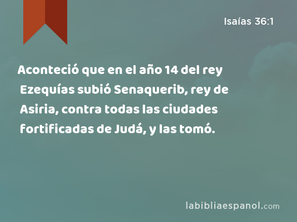 Aconteció que en el año 14 del rey Ezequías subió Senaquerib, rey de Asiria, contra todas las ciudades fortificadas de Judá, y las tomó. - Isaías 36:1