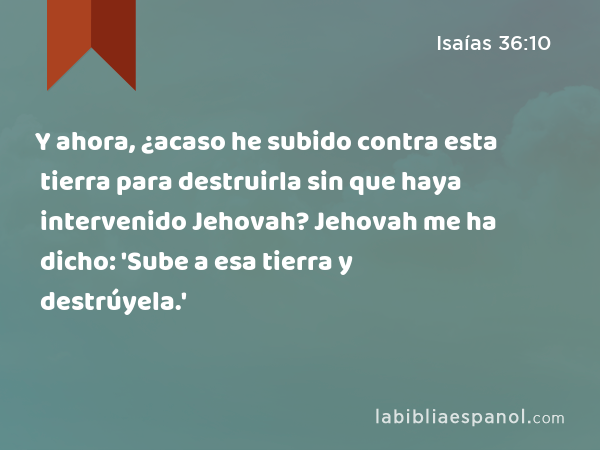 Y ahora, ¿acaso he subido contra esta tierra para destruirla sin que haya intervenido Jehovah? Jehovah me ha dicho: 'Sube a esa tierra y destrúyela.' - Isaías 36:10