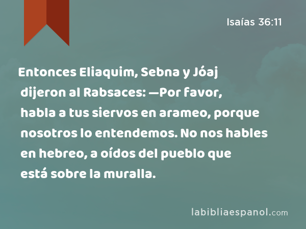 Entonces Eliaquim, Sebna y Jóaj dijeron al Rabsaces: —Por favor, habla a tus siervos en arameo, porque nosotros lo entendemos. No nos hables en hebreo, a oídos del pueblo que está sobre la muralla. - Isaías 36:11