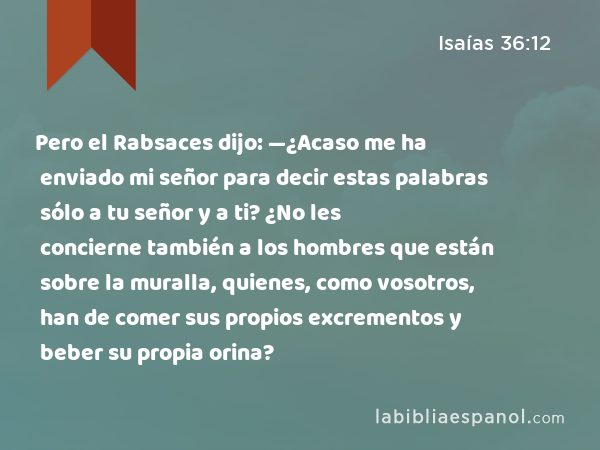 Pero el Rabsaces dijo: —¿Acaso me ha enviado mi señor para decir estas palabras sólo a tu señor y a ti? ¿No les concierne también a los hombres que están sobre la muralla, quienes, como vosotros, han de comer sus propios excrementos y beber su propia orina? - Isaías 36:12