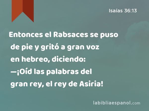 Entonces el Rabsaces se puso de pie y gritó a gran voz en hebreo, diciendo: —¡Oíd las palabras del gran rey, el rey de Asiria! - Isaías 36:13