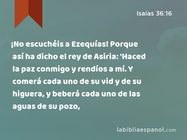 ¡No escuchéis a Ezequías! Porque así ha dicho el rey de Asiria: 'Haced la paz conmigo y rendíos a mí. Y comerá cada uno de su vid y de su higuera, y beberá cada uno de las aguas de su pozo, - Isaías 36:16