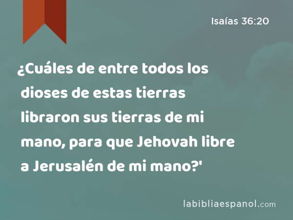 ¿Cuáles de entre todos los dioses de estas tierras libraron sus tierras de mi mano, para que Jehovah libre a Jerusalén de mi mano?' - Isaías 36:20