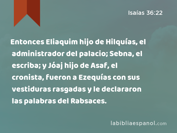 Entonces Eliaquim hijo de Hilquías, el administrador del palacio; Sebna, el escriba; y Jóaj hijo de Asaf, el cronista, fueron a Ezequías con sus vestiduras rasgadas y le declararon las palabras del Rabsaces. - Isaías 36:22