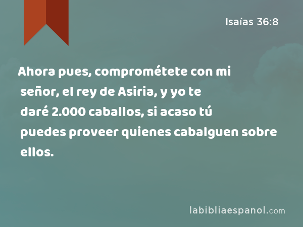 Ahora pues, comprométete con mi señor, el rey de Asiria, y yo te daré 2.000 caballos, si acaso tú puedes proveer quienes cabalguen sobre ellos. - Isaías 36:8