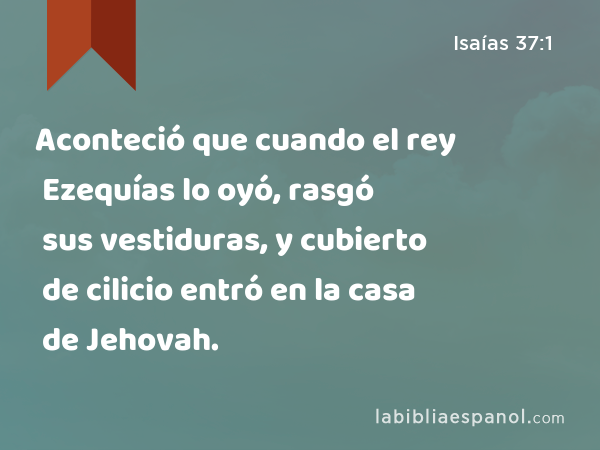 Aconteció que cuando el rey Ezequías lo oyó, rasgó sus vestiduras, y cubierto de cilicio entró en la casa de Jehovah. - Isaías 37:1