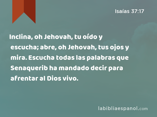 Inclina, oh Jehovah, tu oído y escucha; abre, oh Jehovah, tus ojos y mira. Escucha todas las palabras que Senaquerib ha mandado decir para afrentar al Dios vivo. - Isaías 37:17