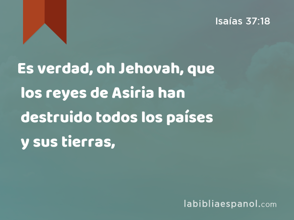 Es verdad, oh Jehovah, que los reyes de Asiria han destruido todos los países y sus tierras, - Isaías 37:18