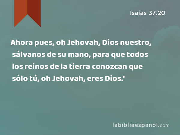 Ahora pues, oh Jehovah, Dios nuestro, sálvanos de su mano, para que todos los reinos de la tierra conozcan que sólo tú, oh Jehovah, eres Dios.' - Isaías 37:20