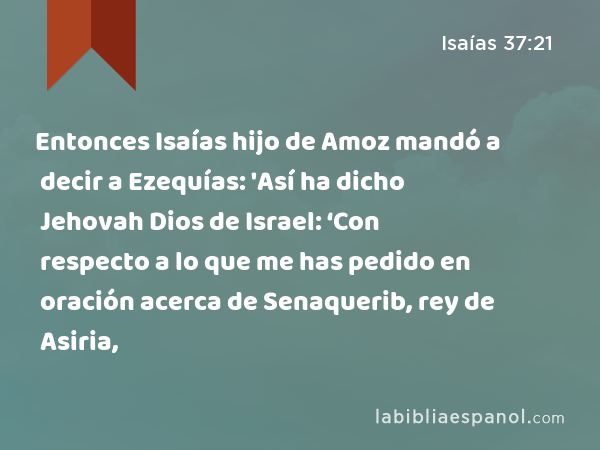 Entonces Isaías hijo de Amoz mandó a decir a Ezequías: 'Así ha dicho Jehovah Dios de Israel: ‘Con respecto a lo que me has pedido en oración acerca de Senaquerib, rey de Asiria, - Isaías 37:21