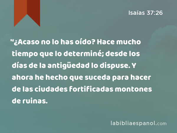 '‘¿Acaso no lo has oído? Hace mucho tiempo que lo determiné; desde los días de la antigüedad lo dispuse. Y ahora he hecho que suceda para hacer de las ciudades fortificadas montones de ruinas. - Isaías 37:26