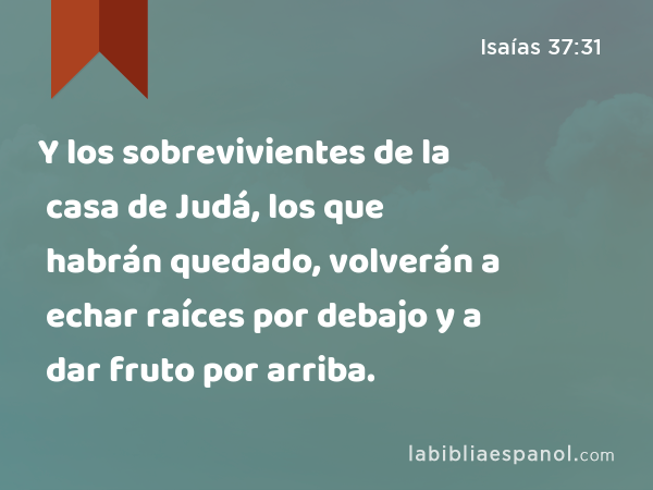 Y los sobrevivientes de la casa de Judá, los que habrán quedado, volverán a echar raíces por debajo y a dar fruto por arriba. - Isaías 37:31