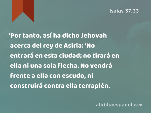 'Por tanto, así ha dicho Jehovah acerca del rey de Asiria: ‘No entrará en esta ciudad; no tirará en ella ni una sola flecha. No vendrá frente a ella con escudo, ni construirá contra ella terraplén. - Isaías 37:33