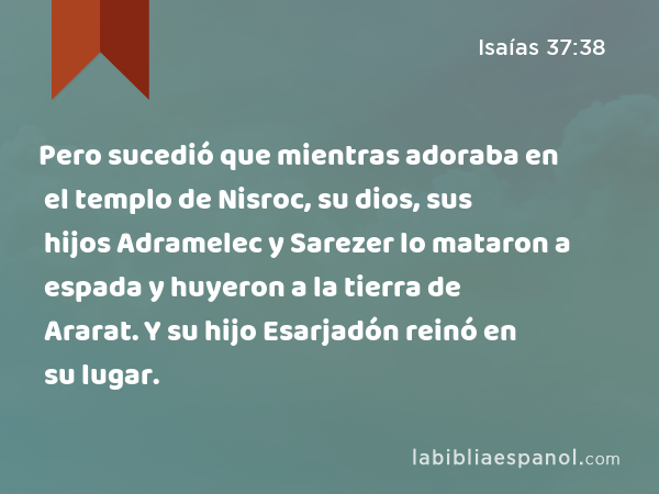 Pero sucedió que mientras adoraba en el templo de Nisroc, su dios, sus hijos Adramelec y Sarezer lo mataron a espada y huyeron a la tierra de Ararat. Y su hijo Esarjadón reinó en su lugar. - Isaías 37:38