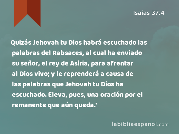 Quizás Jehovah tu Dios habrá escuchado las palabras del Rabsaces, al cual ha enviado su señor, el rey de Asiria, para afrentar al Dios vivo; y le reprenderá a causa de las palabras que Jehovah tu Dios ha escuchado. Eleva, pues, una oración por el remanente que aún queda.' - Isaías 37:4