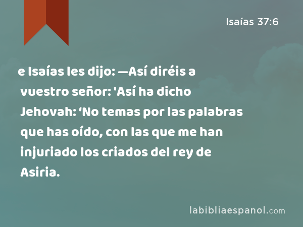 e Isaías les dijo: —Así diréis a vuestro señor: 'Así ha dicho Jehovah: ‘No temas por las palabras que has oído, con las que me han injuriado los criados del rey de Asiria. - Isaías 37:6