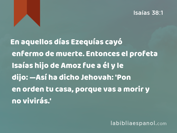 En aquellos días Ezequías cayó enfermo de muerte. Entonces el profeta Isaías hijo de Amoz fue a él y le dijo: —Así ha dicho Jehovah: 'Pon en orden tu casa, porque vas a morir y no vivirás.' - Isaías 38:1