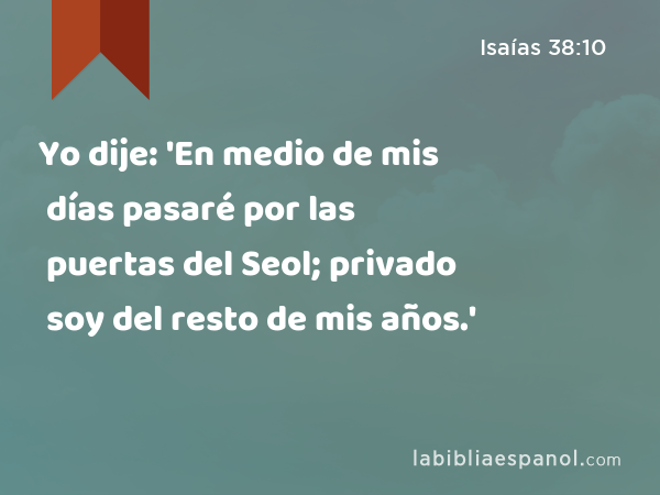 Yo dije: 'En medio de mis días pasaré por las puertas del Seol; privado soy del resto de mis años.' - Isaías 38:10