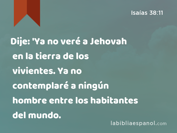 Dije: 'Ya no veré a Jehovah en la tierra de los vivientes. Ya no contemplaré a ningún hombre entre los habitantes del mundo. - Isaías 38:11