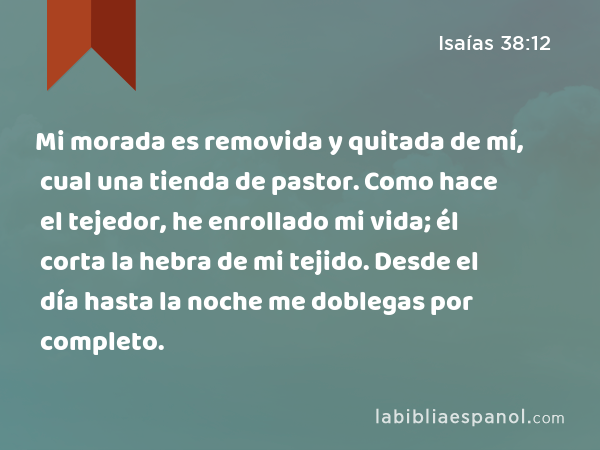 Mi morada es removida y quitada de mí, cual una tienda de pastor. Como hace el tejedor, he enrollado mi vida; él corta la hebra de mi tejido. Desde el día hasta la noche me doblegas por completo. - Isaías 38:12