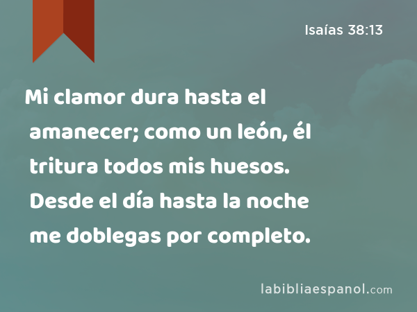 Mi clamor dura hasta el amanecer; como un león, él tritura todos mis huesos. Desde el día hasta la noche me doblegas por completo. - Isaías 38:13